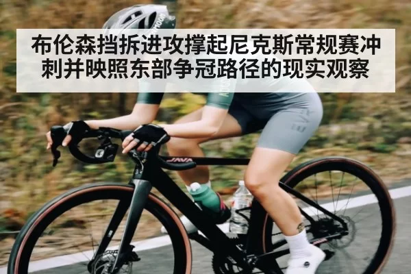 布伦森挡拆进攻撑起尼克斯常规赛冲刺并映照东部争冠路径的现实观察